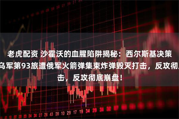 老虎配资 沙霍沃的血腥陷阱揭秘：西尔斯基决策失误，乌军第93旅遭俄军火箭弹集束炸弹毁灭打击，反攻彻底崩盘！