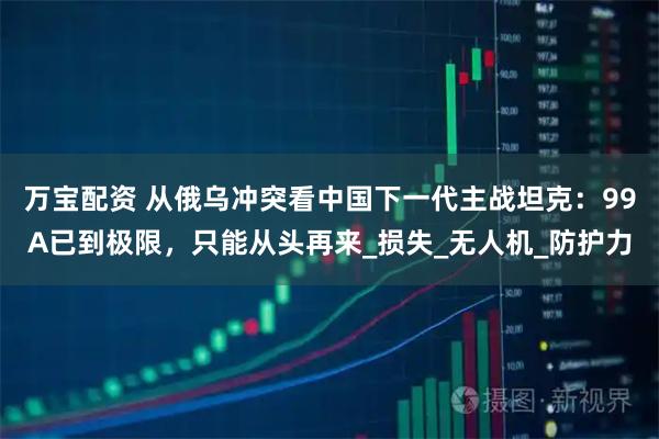 万宝配资 从俄乌冲突看中国下一代主战坦克:99A已到极限,只能从头再来_损失_无人机_防护力