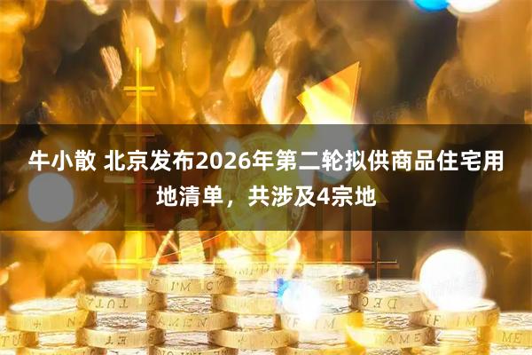 牛小散 北京发布2026年第二轮拟供商品住宅用地清单，共涉及4宗地