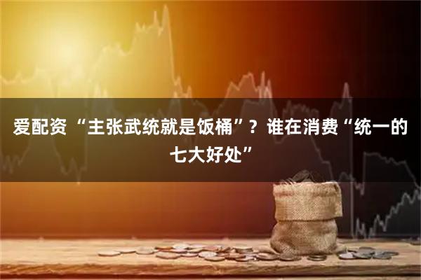 爱配资 “主张武统就是饭桶”?谁在消费“统一的七大好处”