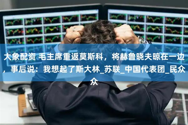 大象配资 毛主席重返莫斯科，将赫鲁晓夫晾在一边，事后说：我想起了斯大林_苏联_中国代表团_民众