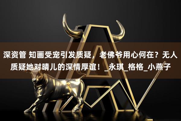 深资管 知画受宠引发质疑,老佛爷用心何在?无人质疑她对晴儿的深情厚谊!_永琪_格格_小燕子