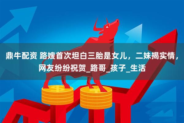鼎牛配资 路嫂首次坦白三胎是女儿，二妹揭实情，网友纷纷祝贺_路哥_孩子_生活