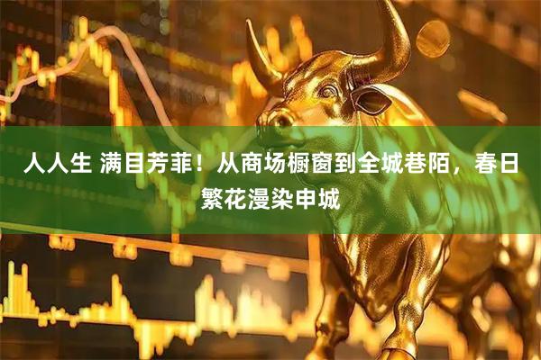 人人生 满目芳菲！从商场橱窗到全城巷陌，春日繁花漫染申城