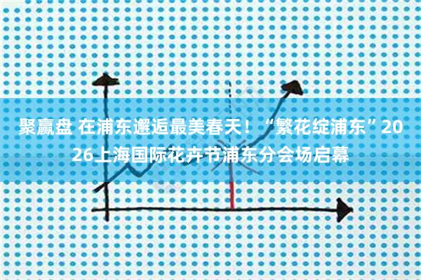 聚赢盘 在浦东邂逅最美春天！“繁花绽浦东”2026上海国际花卉节浦东分会场启幕