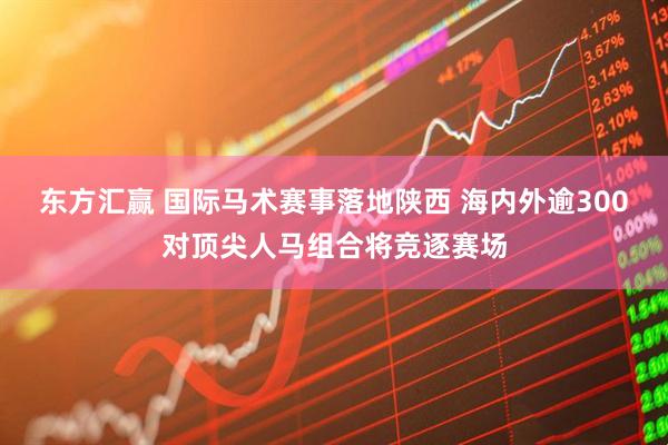 东方汇赢 国际马术赛事落地陕西 海内外逾300对顶尖人马组合将竞逐赛场