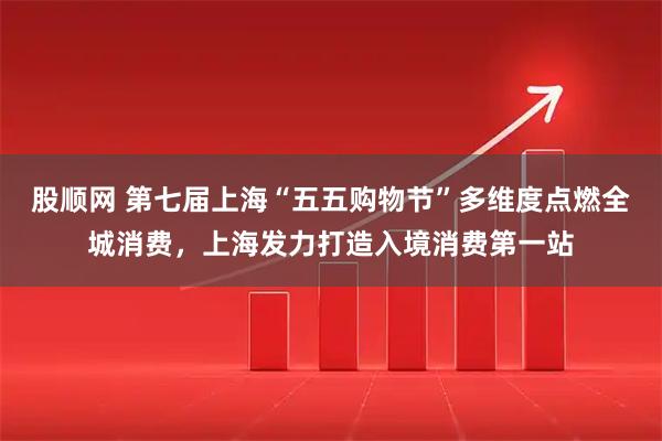 股顺网 第七届上海“五五购物节”多维度点燃全城消费，上海发力打造入境消费第一站