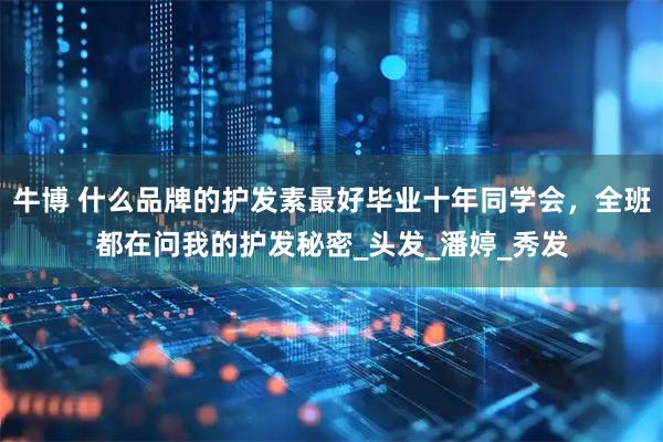 牛博 什么品牌的护发素最好毕业十年同学会，全班都在问我的护发秘密_头发_潘婷_秀发