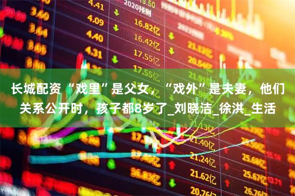 长城配资 “戏里”是父女，“戏外”是夫妻，他们关系公开时，孩子都8岁了_刘晓洁_徐洪_生活