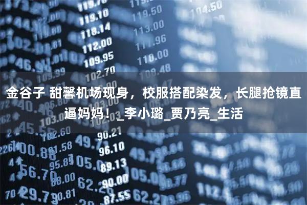 金谷子 甜馨机场现身，校服搭配染发，长腿抢镜直逼妈妈！_李小璐_贾乃亮_生活