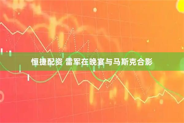 恒捷配资 雷军在晚宴与马斯克合影