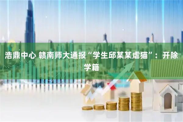 浩鼎中心 赣南师大通报“学生邱某某虐猫”：开除学籍