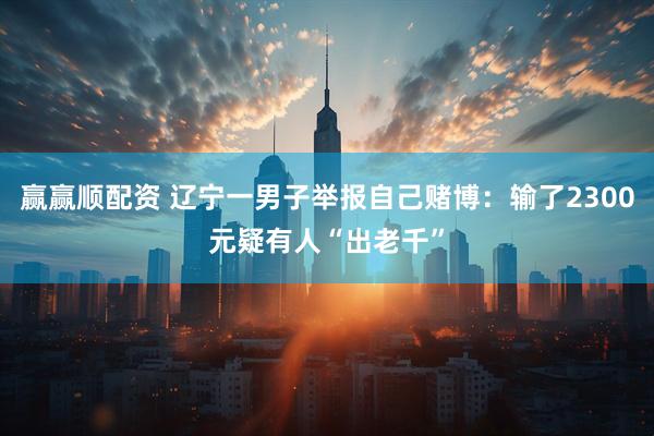 赢赢顺配资 辽宁一男子举报自己赌博：输了2300元疑有人“出老千”