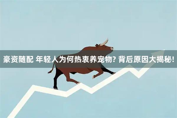 豪资随配 年轻人为何热衷养宠物? 背后原因大揭秘!