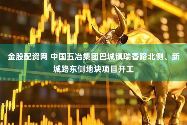 金股配资网 中国五冶集团巴城镇瑞香路北侧、新城路东侧地块项目开工
