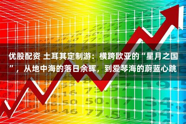 优股配资 土耳其定制游：横跨欧亚的“星月之国”，从地中海的落日余晖，到爱琴海的蔚蓝心跳