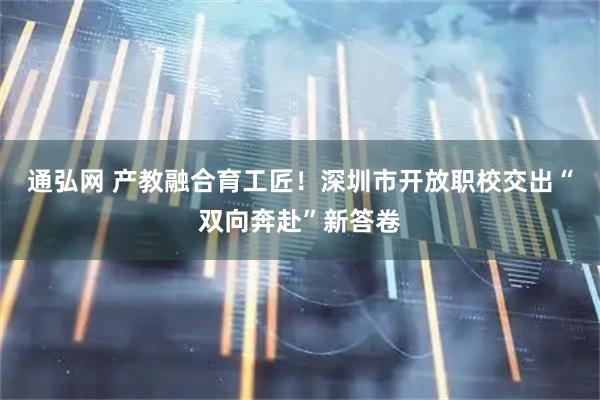 通弘网 产教融合育工匠!深圳市开放职校交出“双向奔赴”新答卷