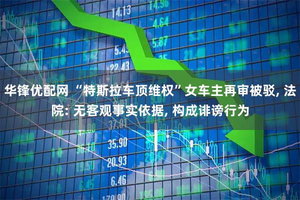 华锋优配网 “特斯拉车顶维权”女车主再审被驳, 法院: 无客观事实依据, 构成诽谤行为