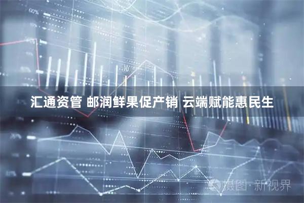 汇通资管 邮润鲜果促产销 云端赋能惠民生