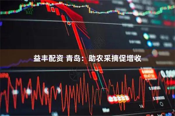益丰配资 青岛:助农采摘促增收