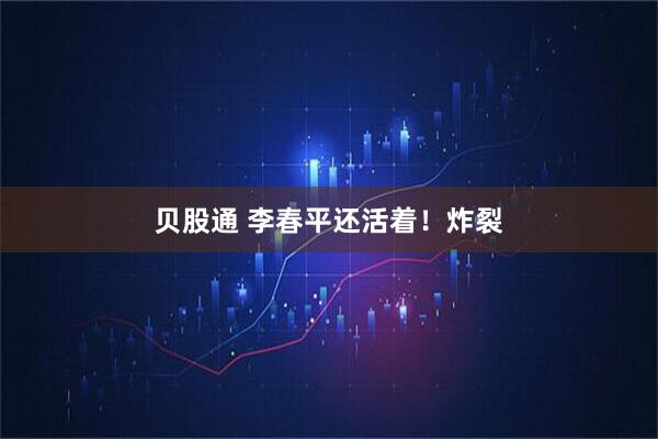 贝股通 李春平还活着！炸裂
